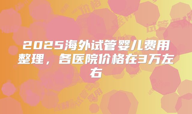 2025海外试管婴儿费用整理,各医院价格在3万左右