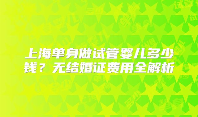 上海单身做试管婴儿多少钱?无结婚证费用全解析