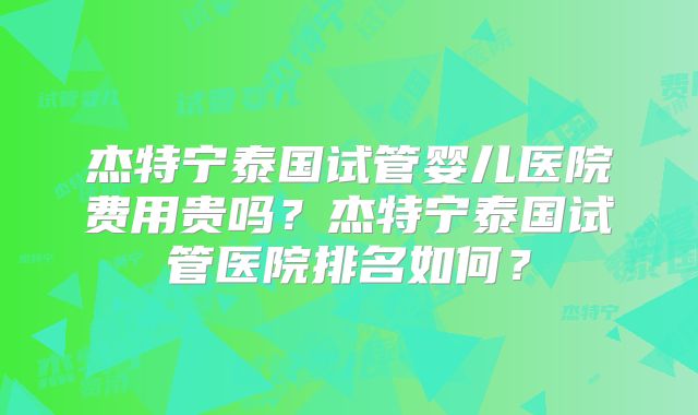 杰特宁泰国试管婴儿医院费用贵吗?杰特宁泰国试管医院排名如何?