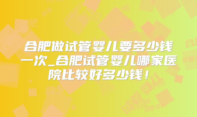 合肥做试管婴儿要多少钱一次_合肥试管婴儿哪家医院比较好多少钱！