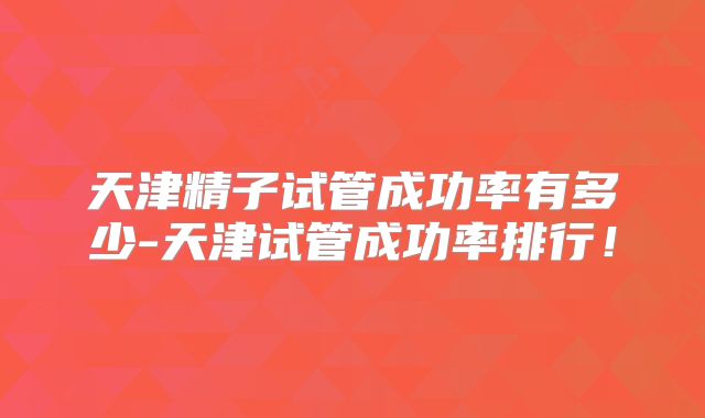 天津精子试管成功率有多少-天津试管成功率排行！