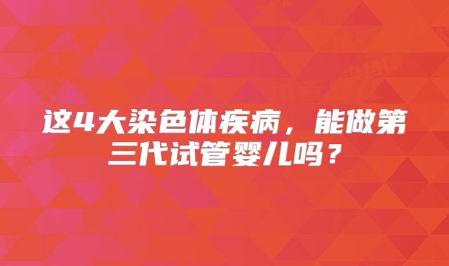 这4大染色体疾病,能做第三代试管婴儿吗?