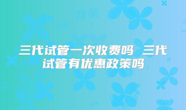 三代试管一次收费吗 三代试管有优惠政策吗