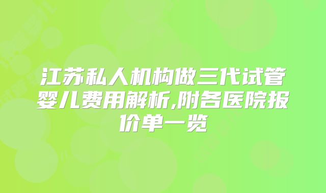江苏私人机构做三代试管婴儿费用解析,附各医院报价单一览