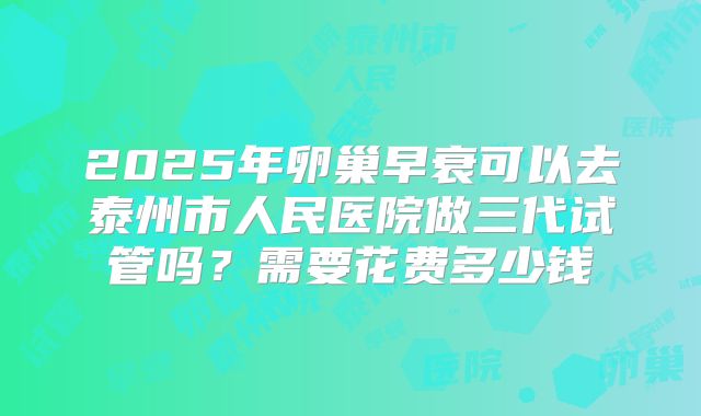2025年卵巢早衰可以去泰州市人民医院做三代试管吗？需要花费多少钱