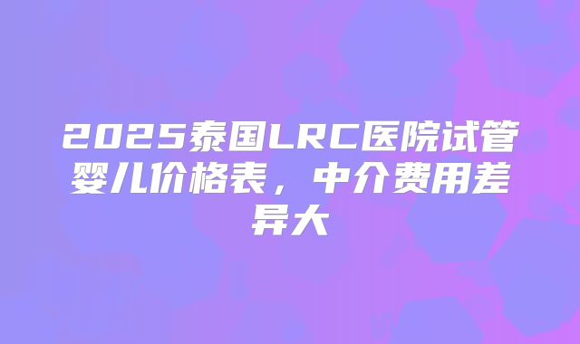 2025泰国LRC医院试管婴儿价格表，中介费用差异大