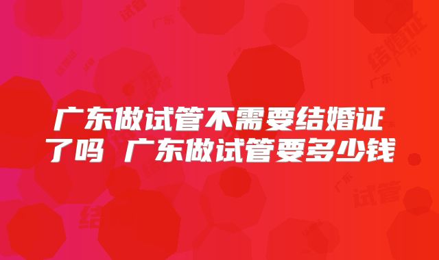 广东做试管不需要结婚证了吗 广东做试管要多少钱
