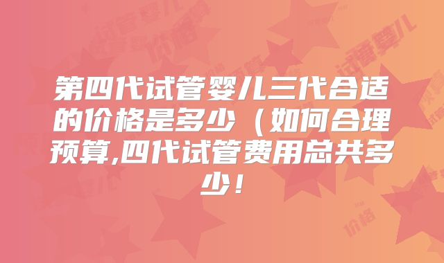 第四代试管婴儿三代合适的价格是多少（如何合理预算,四代试管费用总共多少！
