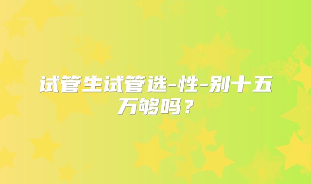 试管生试管选-性-别十五万够吗？