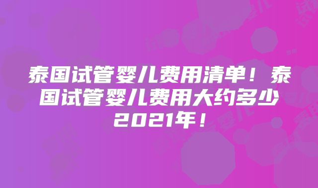 泰国试管婴儿费用清单！泰国试管婴儿费用大约多少2021年！