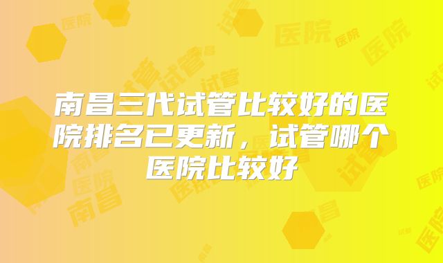南昌三代试管比较好的医院排名已更新，试管哪个医院比较好