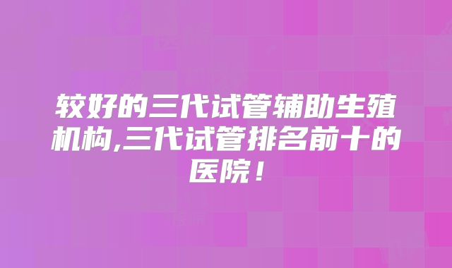 较好的三代试管辅助生殖机构,三代试管排名前十的医院！