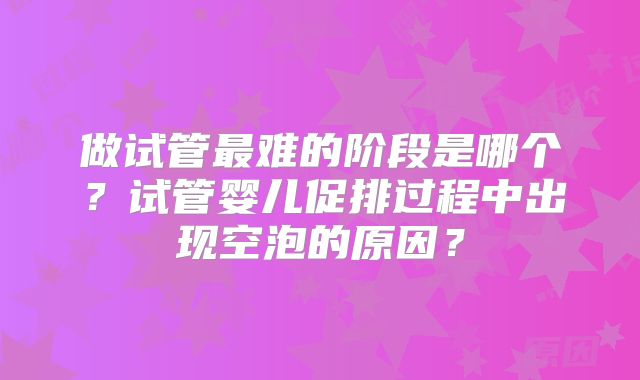 做试管最难的阶段是哪个?试管婴儿促排过程中出现空泡的原因?
