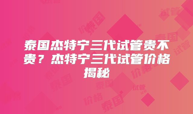 泰国杰特宁三代试管贵不贵？杰特宁三代试管价格揭秘