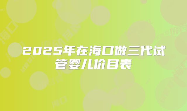 2025年在海口做三代试管婴儿价目表