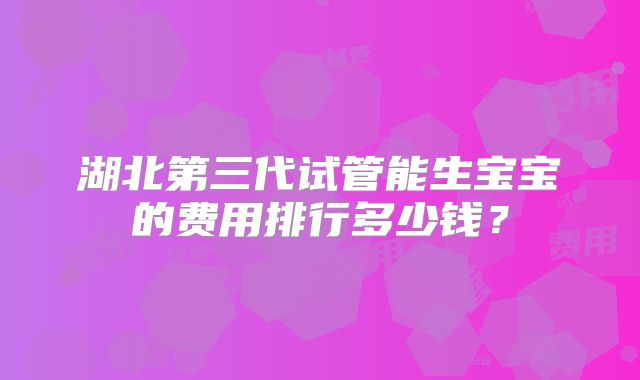 湖北第三代试管能生宝宝的费用排行多少钱?