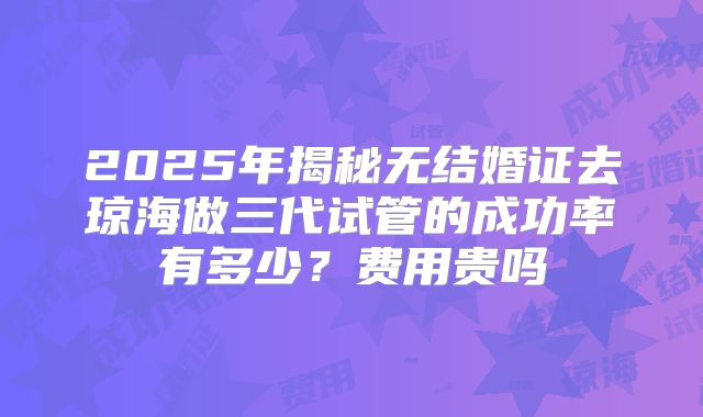 2025年揭秘无结婚证去琼海做三代试管的成功率有多少?费用贵吗