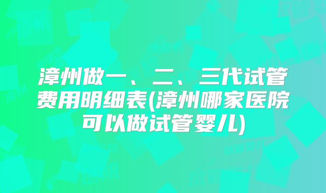 漳州做一、二、三代试管费用明细表(漳州哪家医院可以做试管婴儿)