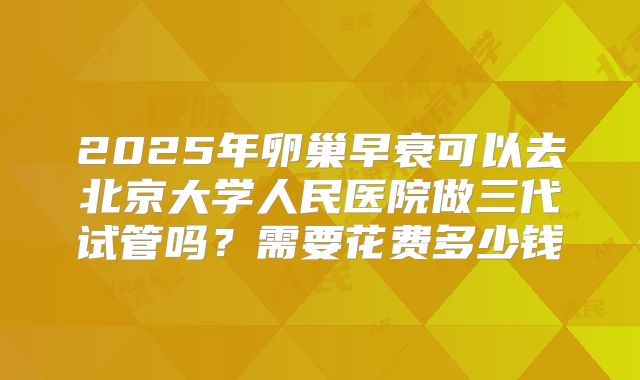 2025年卵巢早衰可以去北京大学人民医院做三代试管吗?需要花费多少钱