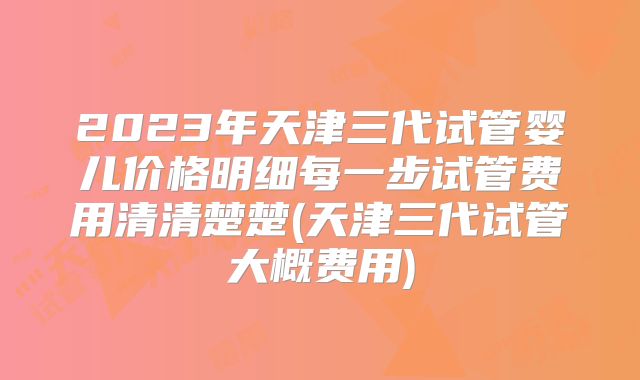 2023年天津三代试管婴儿价格明细每一步试管费用清清楚楚(天津三代试管大概费用)