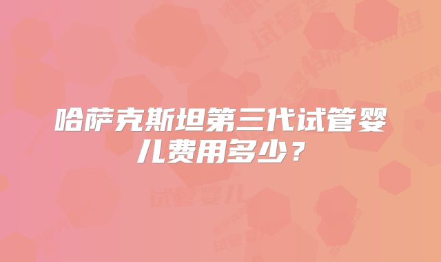哈萨克斯坦第三代试管婴儿费用多少?