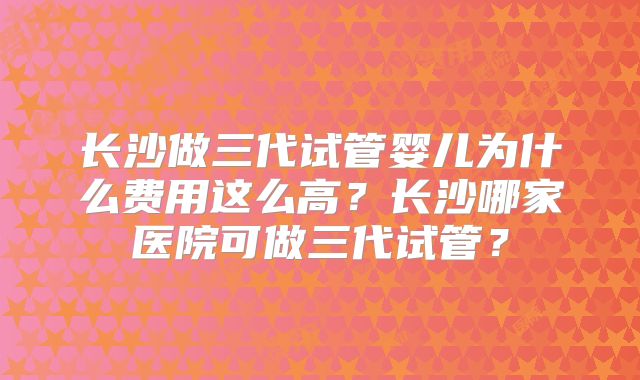 长沙做三代试管婴儿为什么费用这么高？长沙哪家医院可做三代试管？