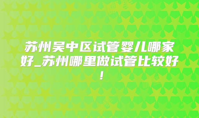 苏州吴中区试管婴儿哪家好_苏州哪里做试管比较好!