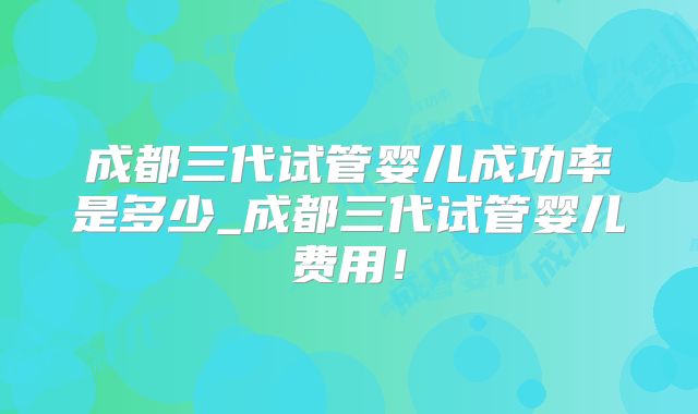 成都三代试管婴儿成功率是多少_成都三代试管婴儿费用！
