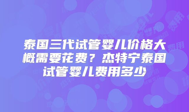 泰国三代试管婴儿价格大概需要花费?杰特宁泰国试管婴儿费用多少