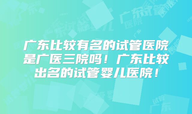 广东比较有名的试管医院是广医三院吗！广东比较出名的试管婴儿医院！