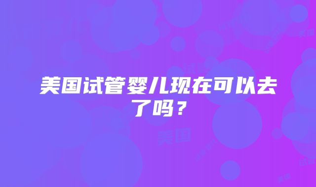 美国试管婴儿现在可以去了吗?