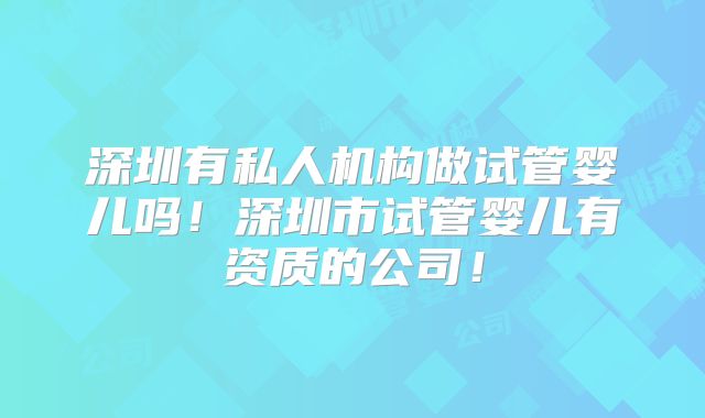 深圳有私人机构做试管婴儿吗!深圳市试管婴儿有资质的公司!
