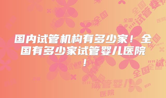 国内试管机构有多少家!全国有多少家试管婴儿医院!