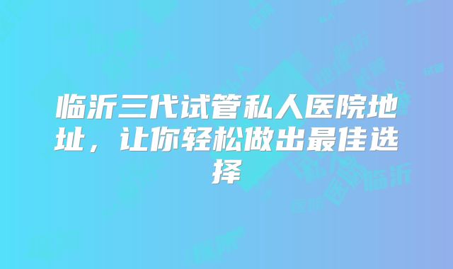 临沂三代试管私人医院地址，让你轻松做出最佳选择