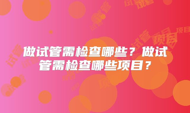 做试管需检查哪些?做试管需检查哪些项目?