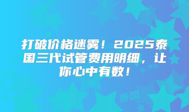 打破价格迷雾！2025泰国三代试管费用明细，让你心中有数！