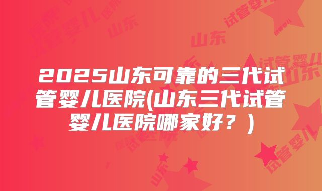 2025山东可靠的三代试管婴儿医院(山东三代试管婴儿医院哪家好？)