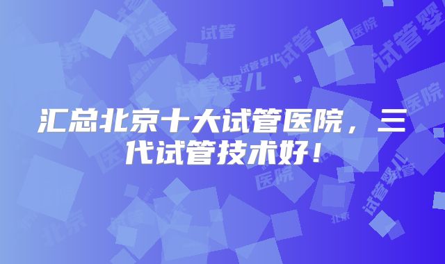 汇总北京十大试管医院,三代试管技术好!
