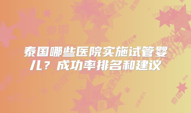 泰国哪些医院实施试管婴儿？成功率排名和建议