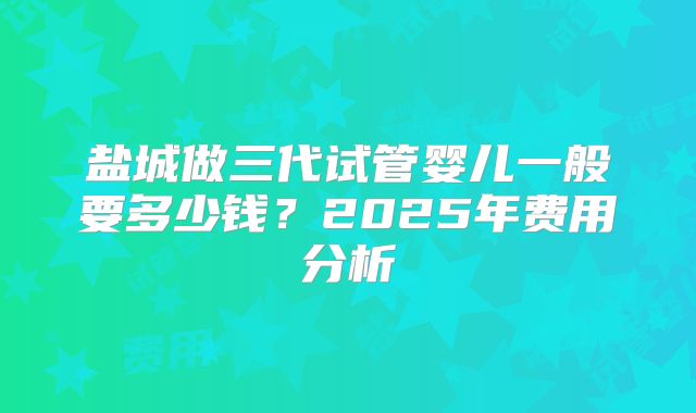盐城做三代试管婴儿一般要多少钱？2025年费用分析