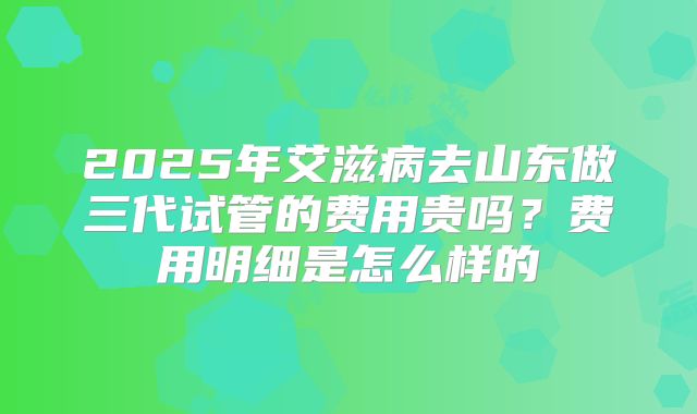 2025年艾滋病去山东做三代试管的费用贵吗？费用明细是怎么样的