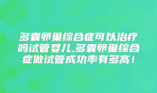 多囊卵巢综合症可以治疗吗试管婴儿,多囊卵巢综合症做试管成功率有多高!