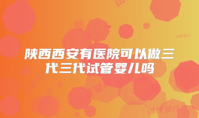 陕西西安有医院可以做三代三代试管婴儿吗