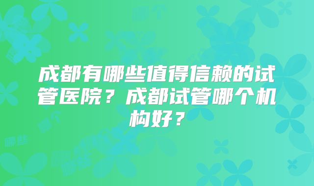 成都有哪些值得信赖的试管医院？成都试管哪个机构好？