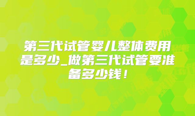 第三代试管婴儿整体费用是多少_做第三代试管要准备多少钱!