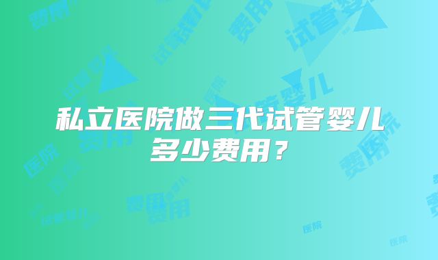 私立医院做三代试管婴儿多少费用？