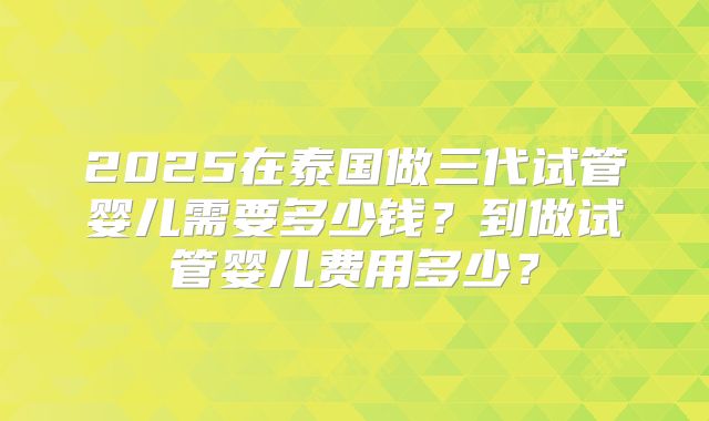 2025在泰国做三代试管婴儿需要多少钱?到做试管婴儿费用多少?