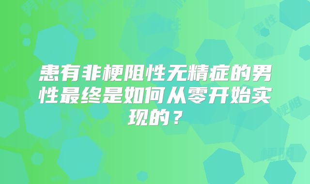 患有非梗阻性无精症的男性最终是如何从零开始实现的?