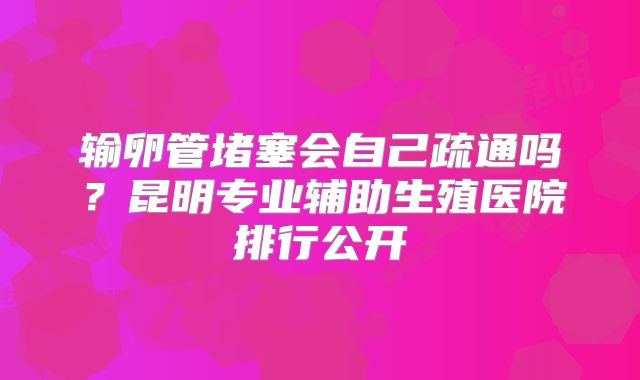 输卵管堵塞会自己疏通吗？昆明专业辅助生殖医院排行公开