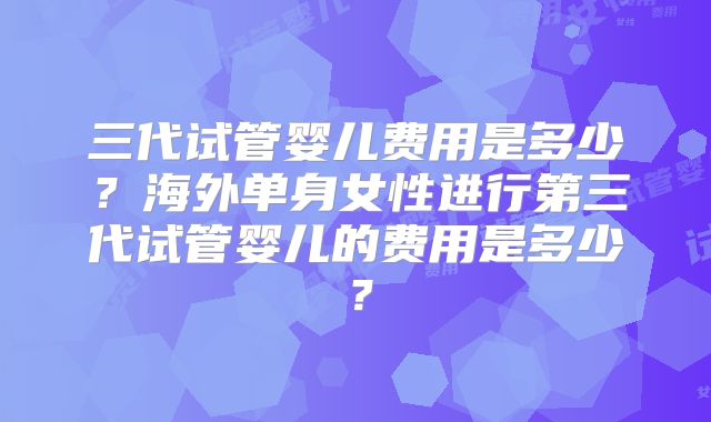 三代试管婴儿费用是多少?海外单身女性进行第三代试管婴儿的费用是多少?